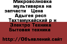 Микроволновка мультиварка на запчасти › Цена ­ 1 500 - Адыгея респ., Тахтамукайский р-н Электро-Техника » Бытовая техника   